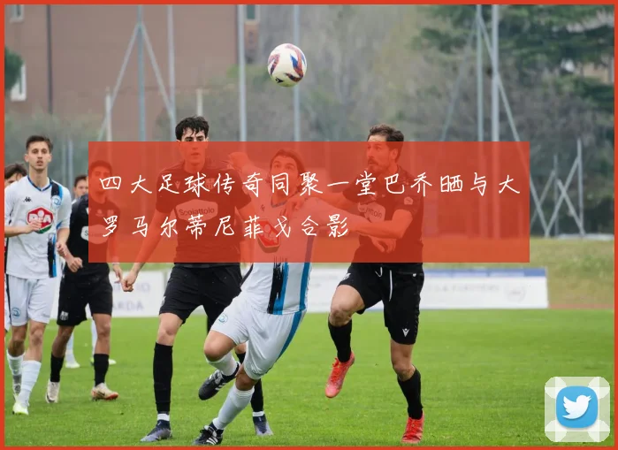 四大足球传奇同聚一堂巴乔晒与大罗马尔蒂尼菲戈合影