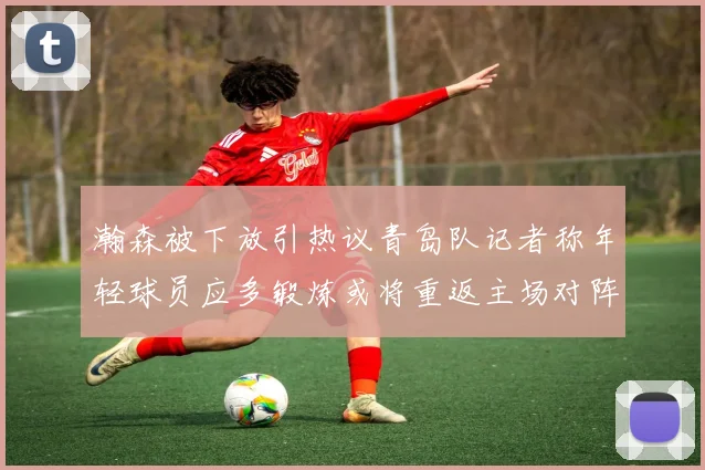 瀚森被下放引热议青岛队记者称年轻球员应多锻炼或将重返主场对阵国王