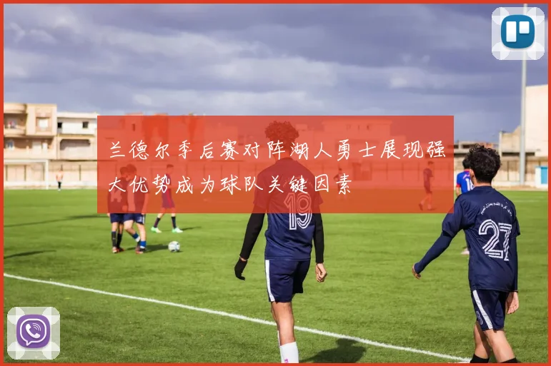 兰德尔季后赛对阵湖人勇士展现强大优势成为球队关键因素