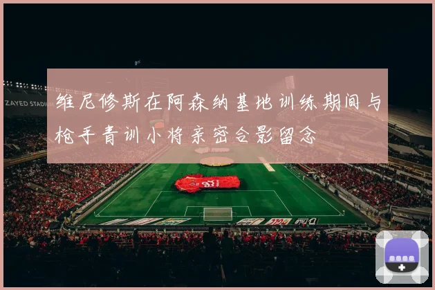 维尼修斯在阿森纳基地训练期间与枪手青训小将亲密合影留念