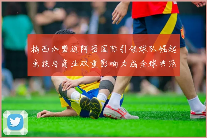 梅西加盟迈阿密国际引领球队崛起竞技与商业双重影响力成全球典范