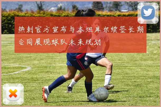 热刺官方宣布与本坦库尔续签长期合同展现球队未来规划