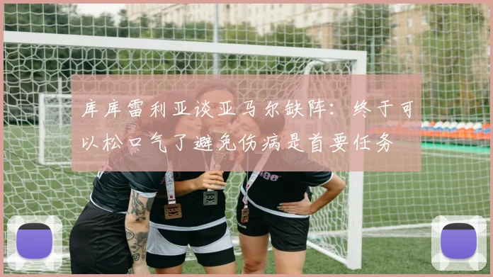库库雷利亚谈亚马尔缺阵：终于可以松口气了避免伤病是首要任务