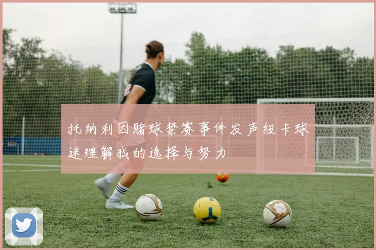 托纳利因赌球禁赛事件发声纽卡球迷理解我的选择与努力