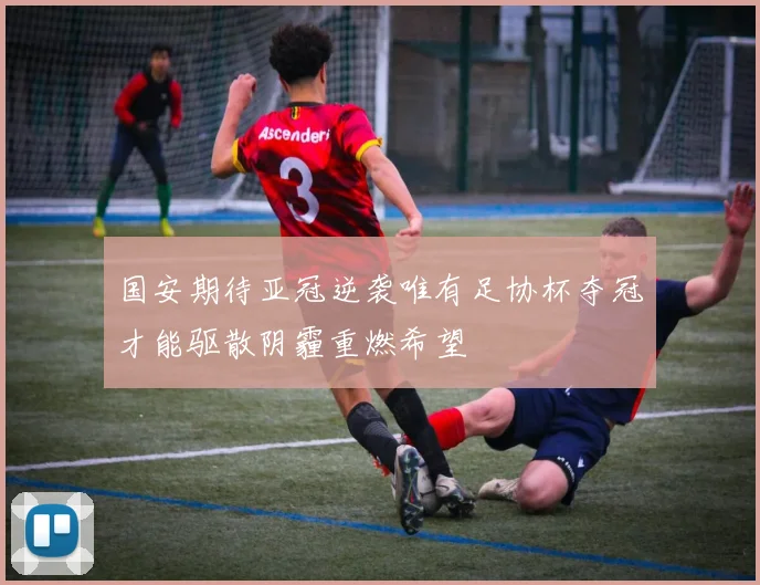 国安期待亚冠逆袭唯有足协杯夺冠才能驱散阴霾重燃希望
