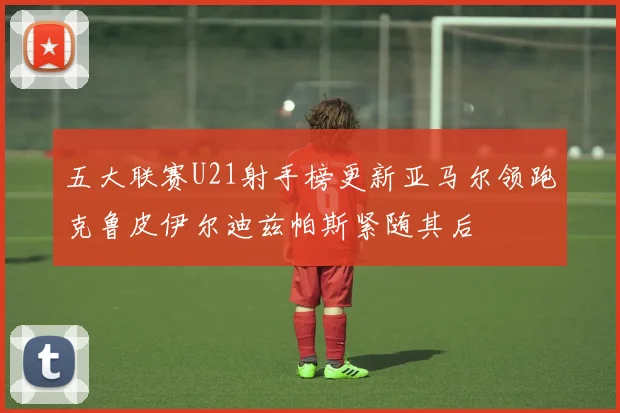 五大联赛U21射手榜更新亚马尔领跑克鲁皮伊尔迪兹帕斯紧随其后