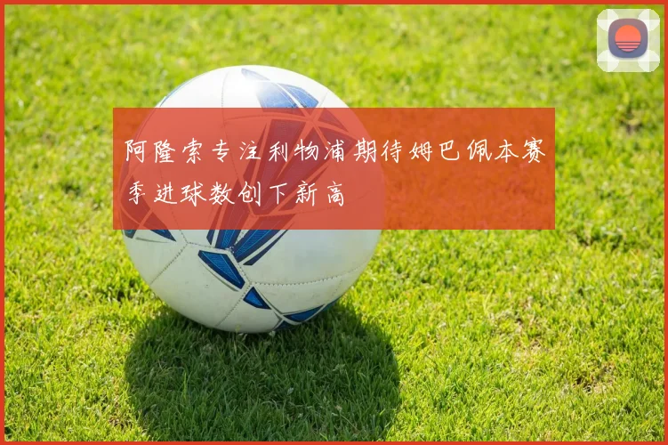 阿隆索专注利物浦期待姆巴佩本赛季进球数创下新高