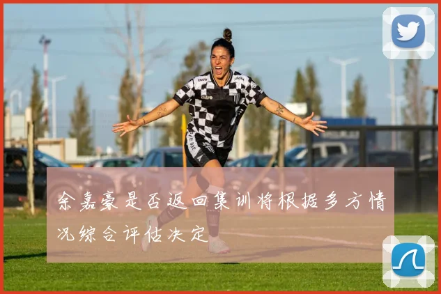 余嘉豪是否返回集训将根据多方情况综合评估决定