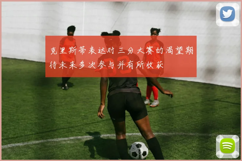 克里斯蒂表达对三分大赛的渴望期待未来多次参与并有所收获