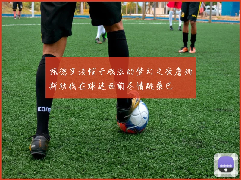 佩德罗谈帽子戏法的梦幻之夜詹姆斯助我在球迷面前尽情跳桑巴