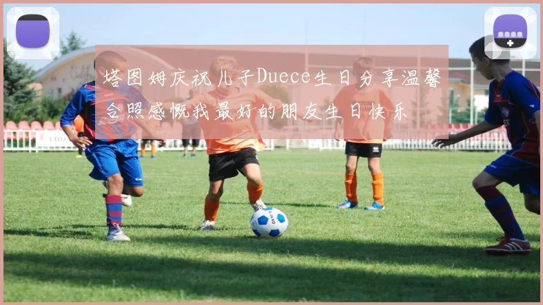 塔图姆庆祝儿子Duece生日分享温馨合照感慨我最好的朋友生日快乐
