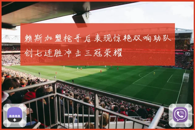 赖斯加盟枪手后表现惊艳双响助队创七连胜冲击三冠荣耀