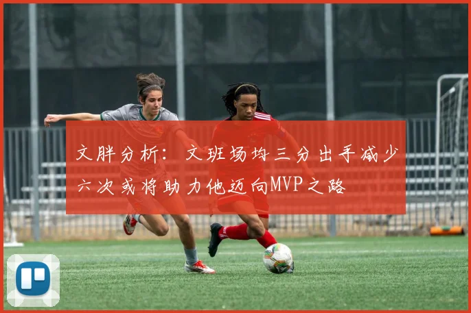 文胖分析：文班场均三分出手减少六次或将助力他迈向MVP之路