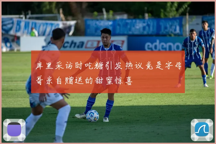 库里采访时吃糖引发热议竟是字母哥亲自赠送的甜蜜惊喜