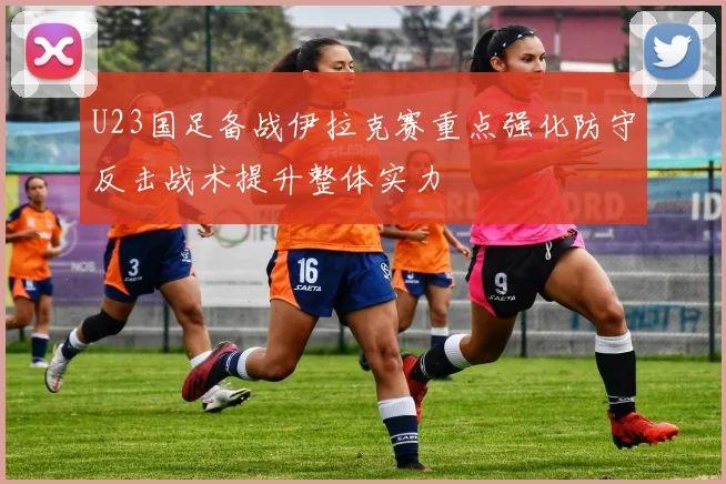 U23国足备战伊拉克赛重点强化防守反击战术提升整体实力