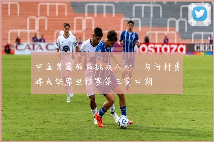 中国男篮面临挑战八村塁与河村勇辉或缺席世预赛第三窗口期