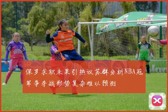 保罗求职未果引热议苏群分析NBA冠军争夺战形势复杂难以预测