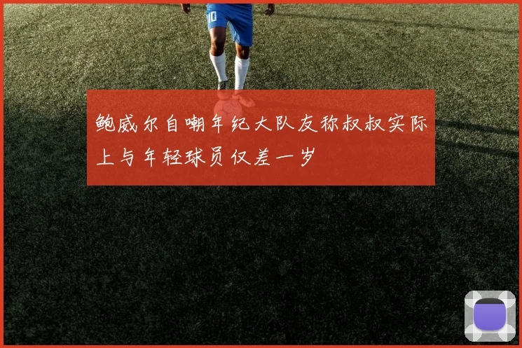 鲍威尔自嘲年纪大队友称叔叔实际上与年轻球员仅差一岁