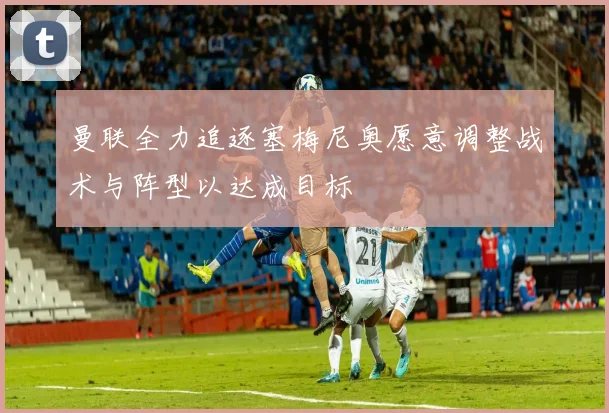 曼联全力追逐塞梅尼奥愿意调整战术与阵型以达成目标
