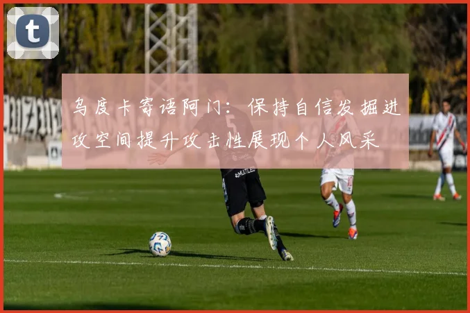 乌度卡寄语阿门：保持自信发掘进攻空间提升攻击性展现个人风采