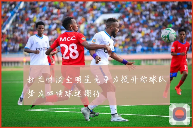 杜兰特谈全明星竞争力提升称球队努力回馈球迷期待