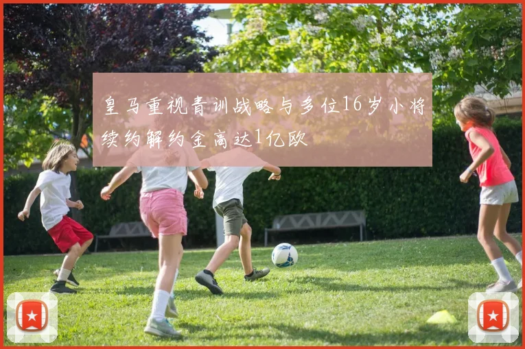 皇马重视青训战略与多位16岁小将续约解约金高达1亿欧