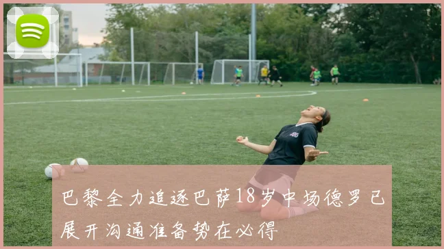 巴黎全力追逐巴萨18岁中场德罗已展开沟通准备势在必得