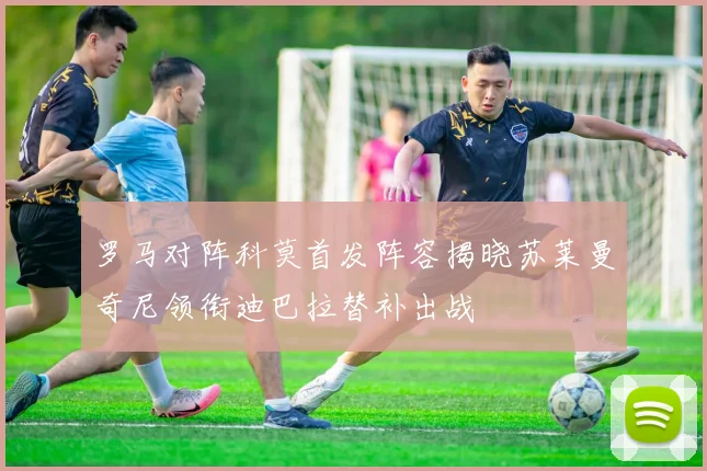 罗马对阵科莫首发阵容揭晓苏莱曼奇尼领衔迪巴拉替补出战