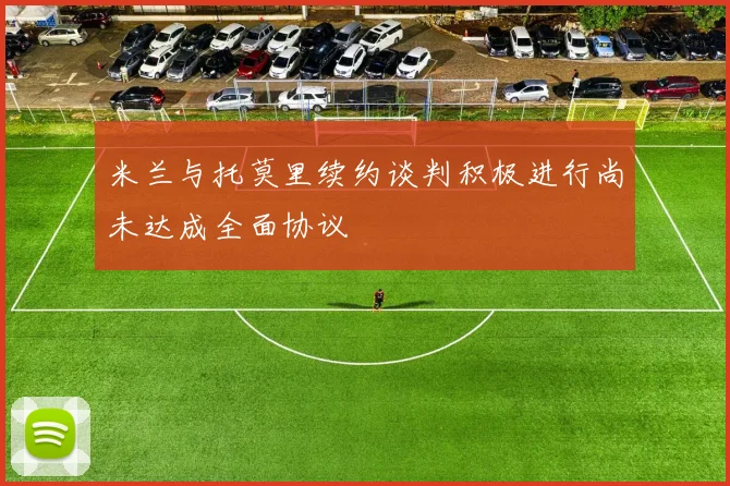 米兰与托莫里续约谈判积极进行尚未达成全面协议