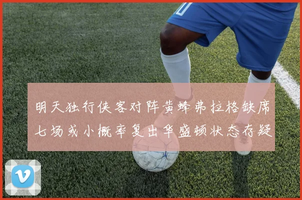 明天独行侠客对阵黄蜂弗拉格缺席七场或小概率复出华盛顿状态存疑