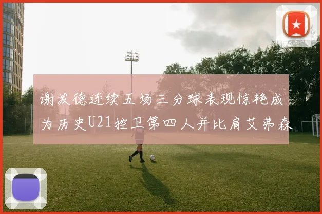 谢泼德连续五场三分球表现惊艳成为历史U21控卫第四人并比肩艾弗森等传奇