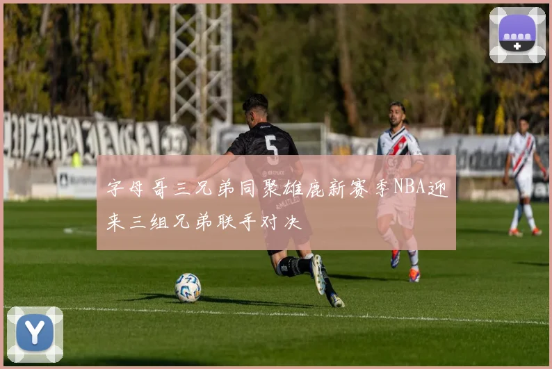 字母哥三兄弟同聚雄鹿新赛季NBA迎来三组兄弟联手对决