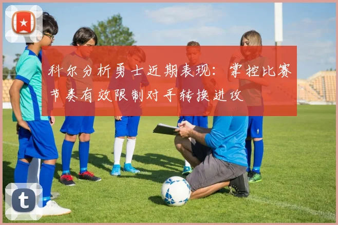 科尔分析勇士近期表现：掌控比赛节奏有效限制对手转换进攻
