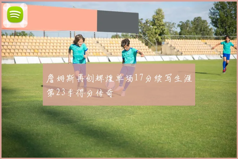 詹姆斯再创辉煌单场17分续写生涯第23季得分传奇