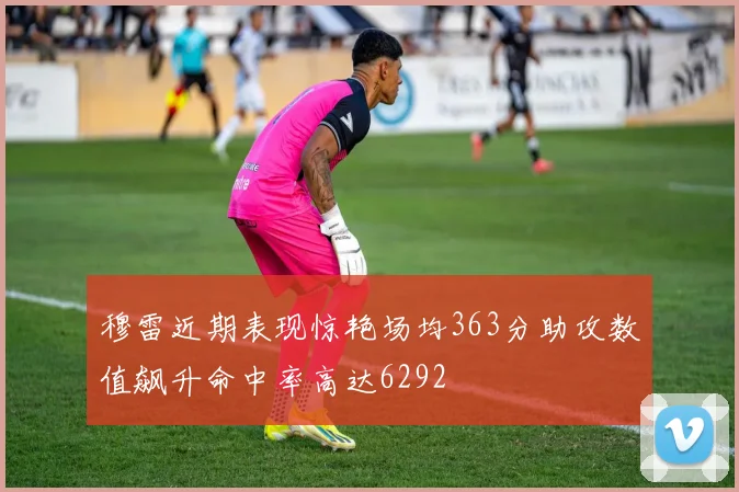 穆雷近期表现惊艳场均363分助攻数值飙升命中率高达6292