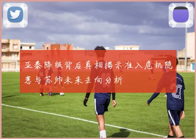 亚泰降级背后真相揭示准入危机隐患与苏帅未来去向分析