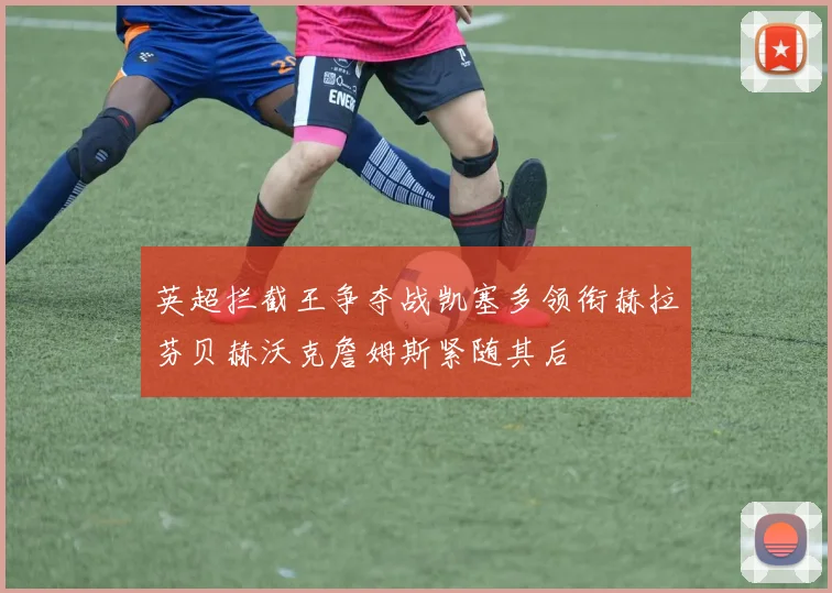 英超拦截王争夺战凯塞多领衔赫拉芬贝赫沃克詹姆斯紧随其后