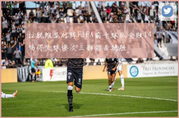 拉脱维亚对阵FIFA前十球队全败14场得失球惨淡三狮能否稳胜