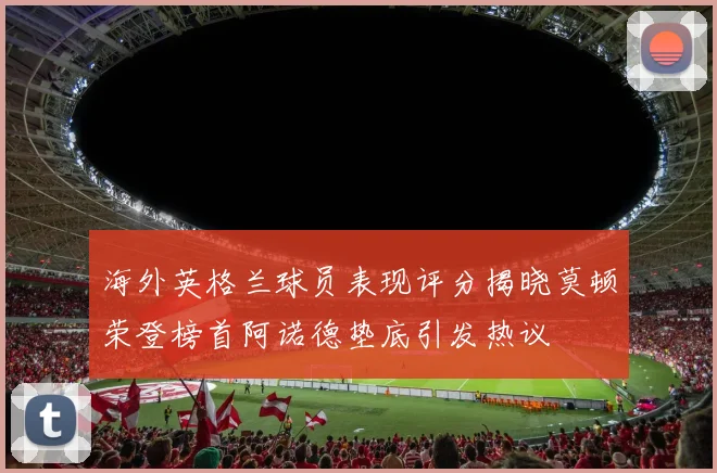 海外英格兰球员表现评分揭晓莫顿荣登榜首阿诺德垫底引发热议