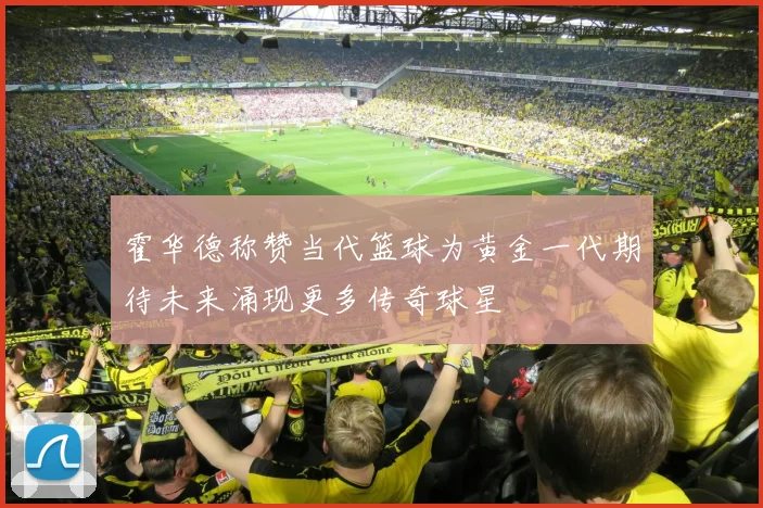 霍华德称赞当代篮球为黄金一代期待未来涌现更多传奇球星